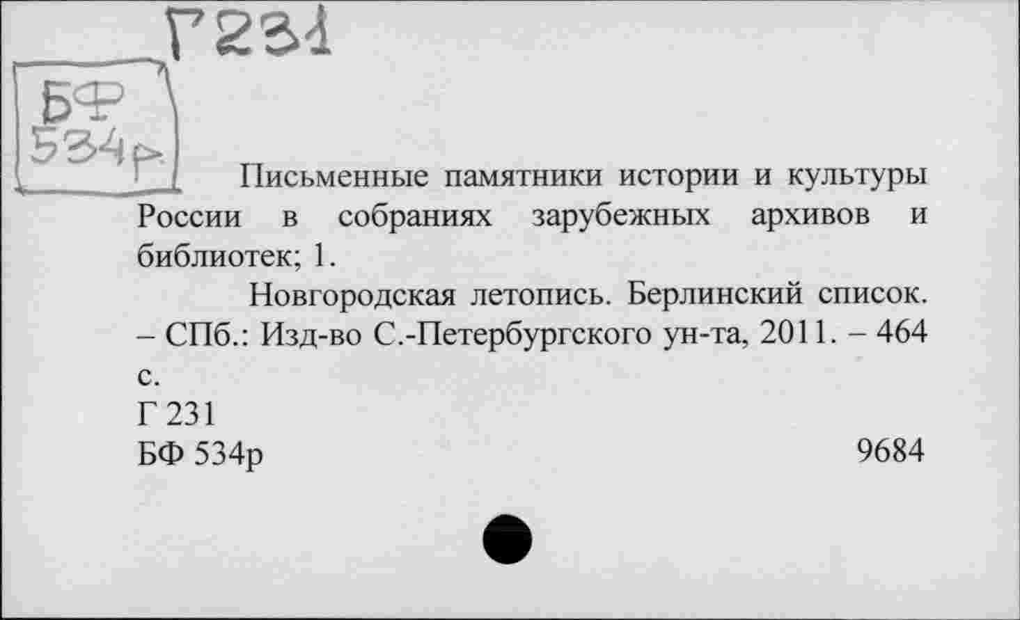 ﻿Г22Л
534 f»
Письменные памятники истории и культуры России в собраниях зарубежных архивов и библиотек; 1.
Новгородская летопись. Берлинский список. - СПб.: Изд-во С.-Петербургского ун-та, 2011. - 464 с. Г 231 БФ 534р
9684